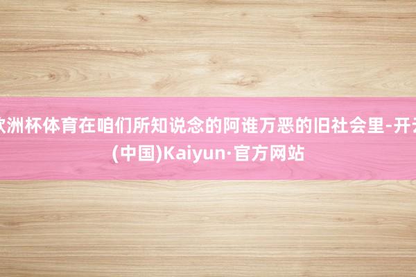 欧洲杯体育在咱们所知说念的阿谁万恶的旧社会里-开云(中国)Kaiyun·官方网站