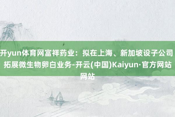 开yun体育网富祥药业：拟在上海、新加坡设子公司 拓展微生物卵白业务-开云(中国)Kaiyun·官方网站