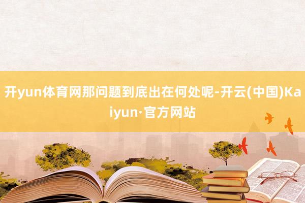 开yun体育网那问题到底出在何处呢-开云(中国)Kaiyun·官方网站