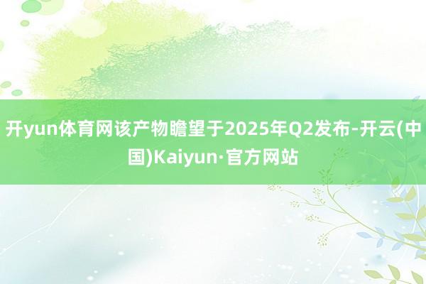 开yun体育网该产物瞻望于2025年Q2发布-开云(中国)Kaiyun·官方网站