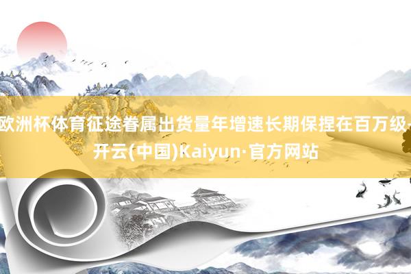 欧洲杯体育征途眷属出货量年增速长期保捏在百万级-开云(中国)Kaiyun·官方网站