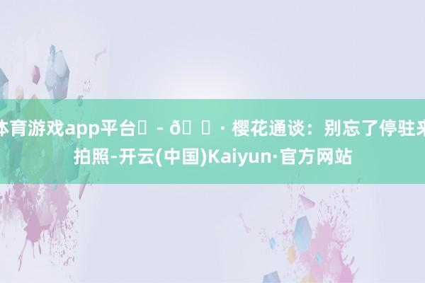 体育游戏app平台 - 📷 樱花通谈:别忘了停驻来拍照-开云(中国)Kaiyun·官方网站