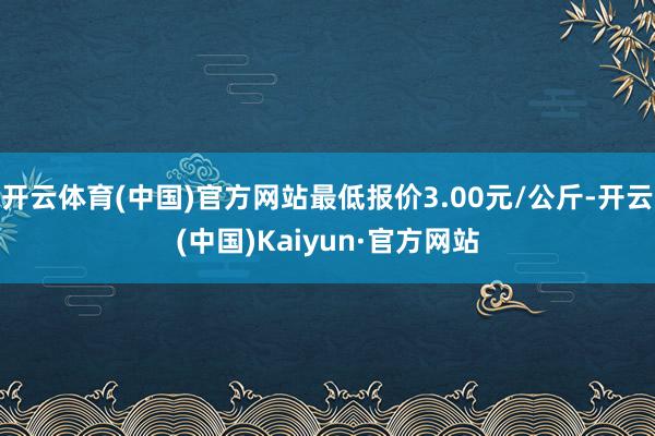 开云体育(中国)官方网站最低报价3.00元/公斤-开云(中国)Kaiyun·官方网站