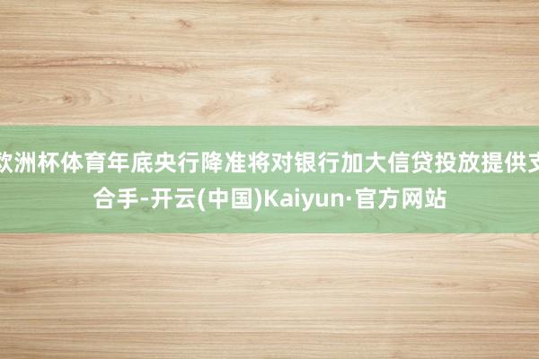 欧洲杯体育年底央行降准将对银行加大信贷投放提供支合手-开云(中国)Kaiyun·官方网站
