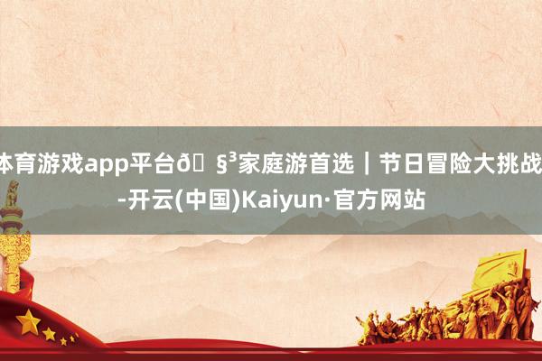 体育游戏app平台🧳家庭游首选|节日冒险大挑战!-开云(中国)Kaiyun·官方网站