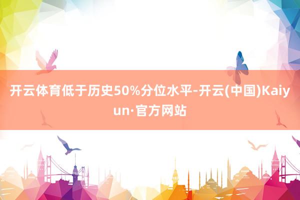 开云体育低于历史50%分位水平-开云(中国)Kaiyun·官方网站