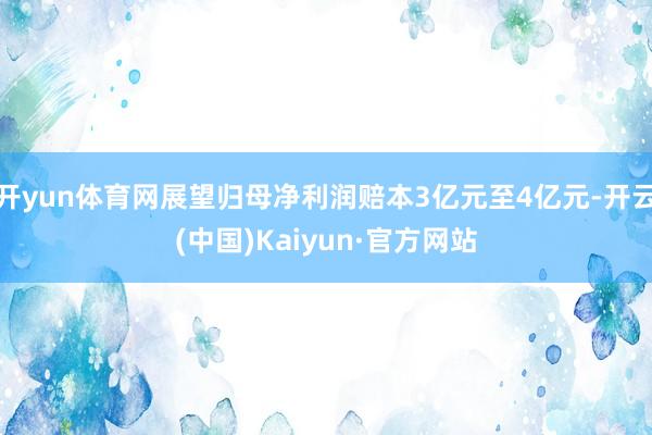 开yun体育网展望归母净利润赔本3亿元至4亿元-开云(中国)Kaiyun·官方网站