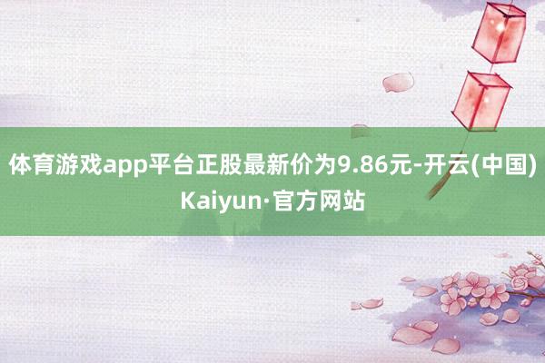 体育游戏app平台正股最新价为9.86元-开云(中国)Kaiyun·官方网站