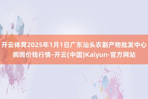 开云体育2025年1月1日广东汕头农副产物批发中心阛阓价钱行情-开云(中国)Kaiyun·官方网站