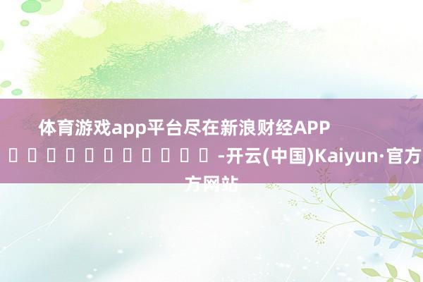 体育游戏app平台尽在新浪财经APP            													-开云(中国)Kaiyun·官方网站