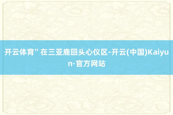 开云体育”在三亚鹿回头心仪区-开云(中国)Kaiyun·官方网站