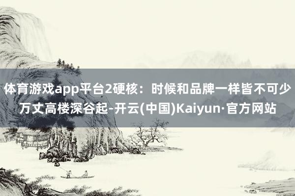 体育游戏app平台2硬核：时候和品牌一样皆不可少 万丈高楼深谷起-开云(中国)Kaiyun·官方网站