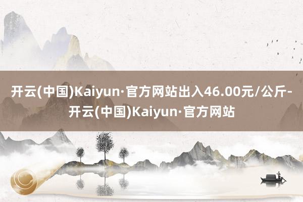 开云(中国)Kaiyun·官方网站出入46.00元/公斤-开云(中国)Kaiyun·官方网站