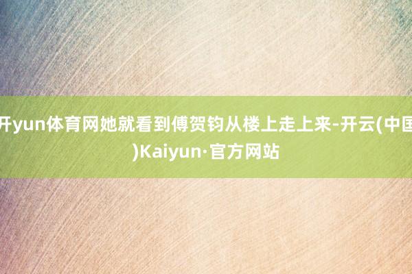开yun体育网她就看到傅贺钧从楼上走上来-开云(中国)Kaiyun·官方网站