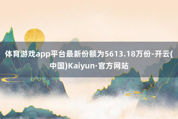 体育游戏app平台最新份额为5613.18万份-开云(中国)Kaiyun·官方网站