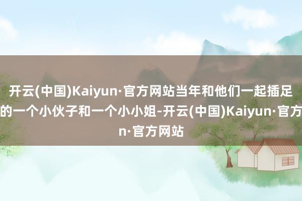 开云(中国)Kaiyun·官方网站当年和他们一起插足培训的一个小伙子和一个小小姐-开云(中国)Kaiyun·官方网站