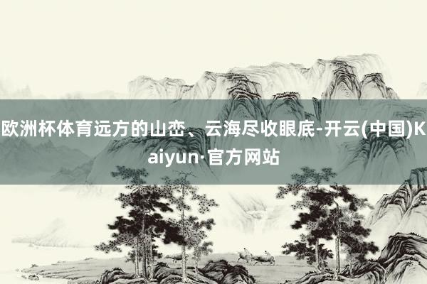 欧洲杯体育远方的山峦、云海尽收眼底-开云(中国)Kaiyun·官方网站