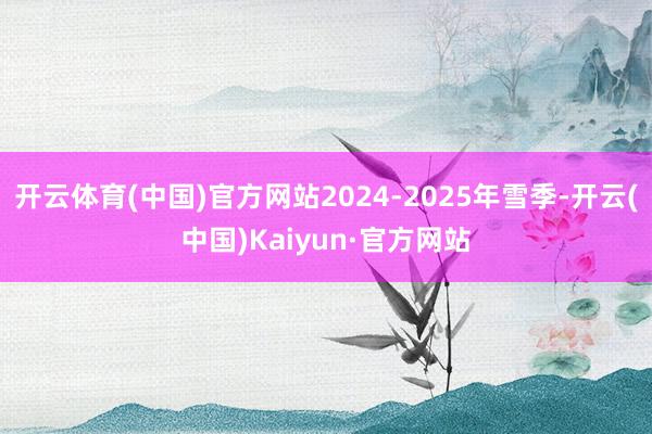 开云体育(中国)官方网站2024-2025年雪季-开云(中国)Kaiyun·官方网站