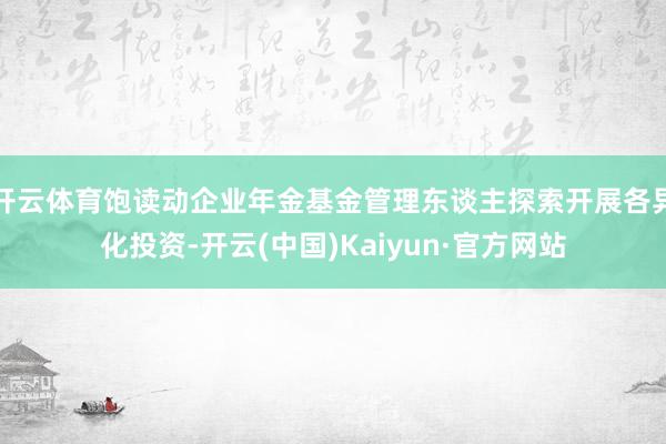 开云体育饱读动企业年金基金管理东谈主探索开展各异化投资-开云(中国)Kaiyun·官方网站