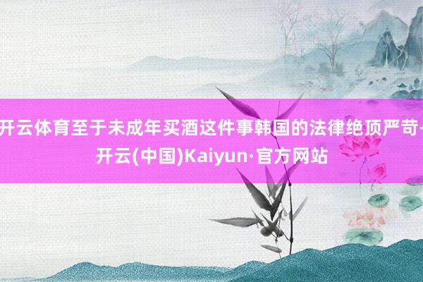 开云体育至于未成年买酒这件事韩国的法律绝顶严苛-开云(中国)Kaiyun·官方网站