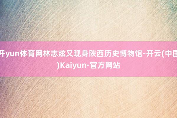 开yun体育网林志炫又现身陕西历史博物馆-开云(中国)Kaiyun·官方网站