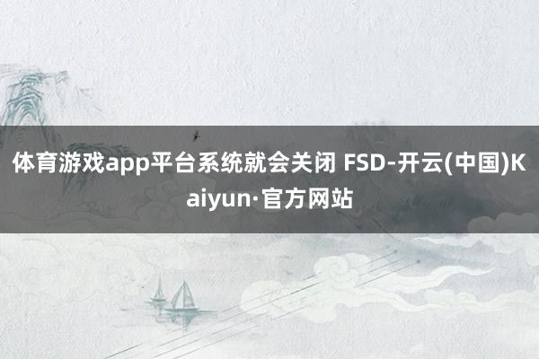 体育游戏app平台系统就会关闭 FSD-开云(中国)Kaiyun·官方网站