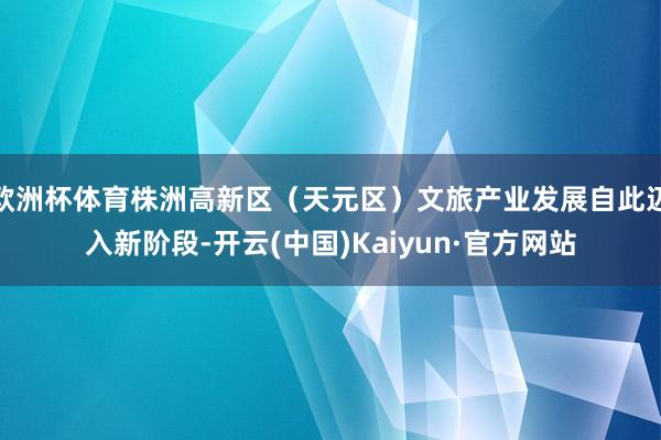 欧洲杯体育株洲高新区(天元区)文旅产业发展自此迈入新阶段-开云(中国)Kaiyun·官方网站
