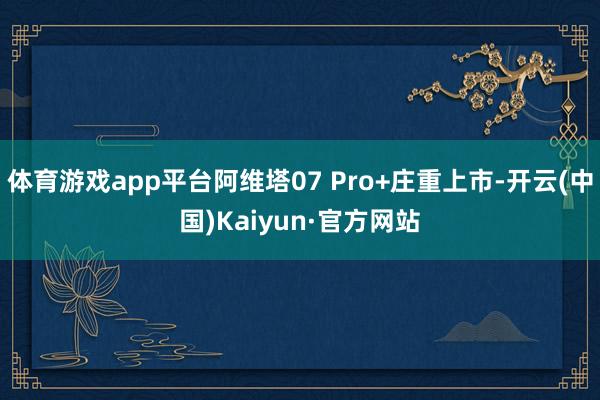 体育游戏app平台阿维塔07 Pro+庄重上市-开云(中国)Kaiyun·官方网站