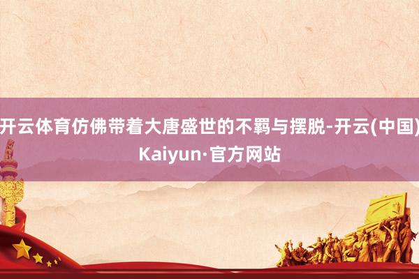 开云体育仿佛带着大唐盛世的不羁与摆脱-开云(中国)Kaiyun·官方网站