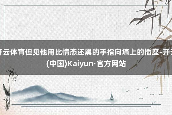 开云体育但见他用比情态还黑的手指向墙上的插座-开云(中国)Kaiyun·官方网站