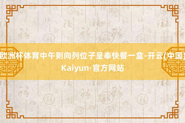 欧洲杯体育中午则向列位子呈奉快餐一盒-开云(中国)Kaiyun·官方网站