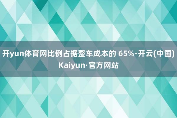 开yun体育网比例占据整车成本的 65%-开云(中国)Kaiyun·官方网站