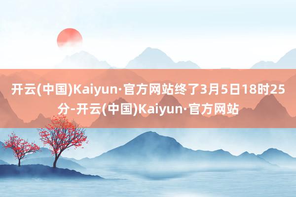 开云(中国)Kaiyun·官方网站终了3月5日18时25分-开云(中国)Kaiyun·官方网站