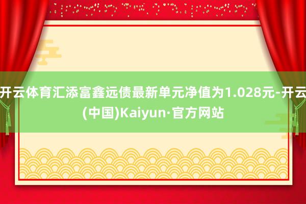 开云体育汇添富鑫远债最新单元净值为1.028元-开云(中国)Kaiyun·官方网站