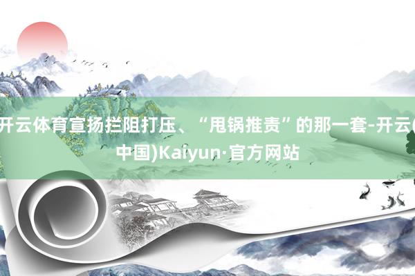 开云体育宣扬拦阻打压、“甩锅推责”的那一套-开云(中国)Kaiyun·官方网站