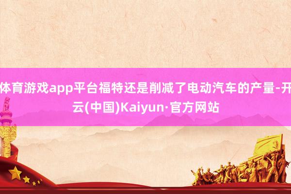 体育游戏app平台福特还是削减了电动汽车的产量-开云(中国)Kaiyun·官方网站