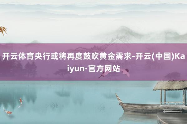 开云体育央行或将再度鼓吹黄金需求-开云(中国)Kaiyun·官方网站