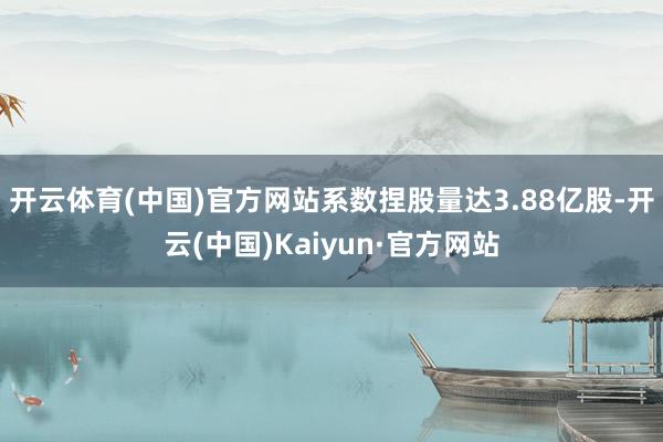 开云体育(中国)官方网站系数捏股量达3.88亿股-开云(中国)Kaiyun·官方网站