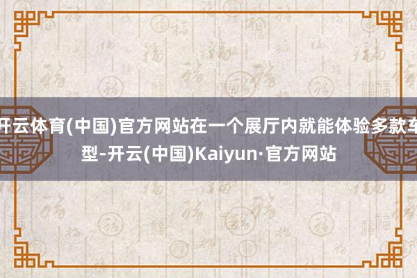 开云体育(中国)官方网站在一个展厅内就能体验多款车型-开云(中国)Kaiyun·官方网站