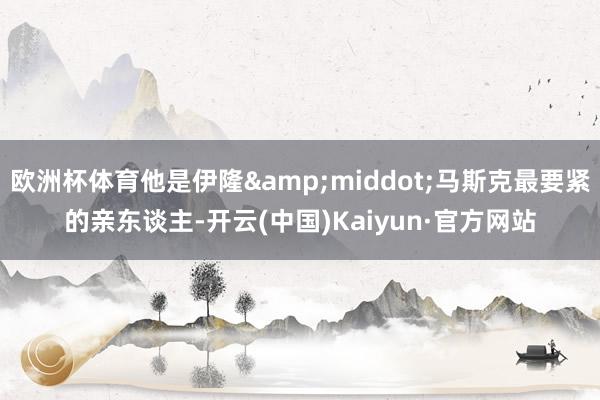 欧洲杯体育他是伊隆&middot;马斯克最要紧的亲东谈主-开云(中国)Kaiyun·官方网站