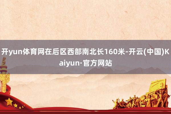 开yun体育网在后区西部南北长160米-开云(中国)Kaiyun·官方网站