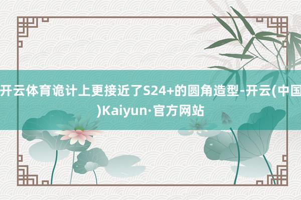 开云体育诡计上更接近了S24+的圆角造型-开云(中国)Kaiyun·官方网站