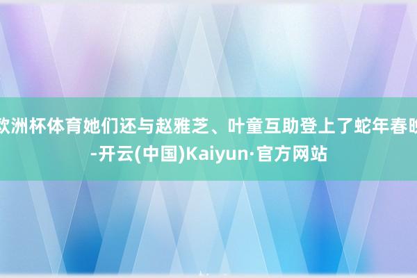 欧洲杯体育她们还与赵雅芝、叶童互助登上了蛇年春晚-开云(中国)Kaiyun·官方网站