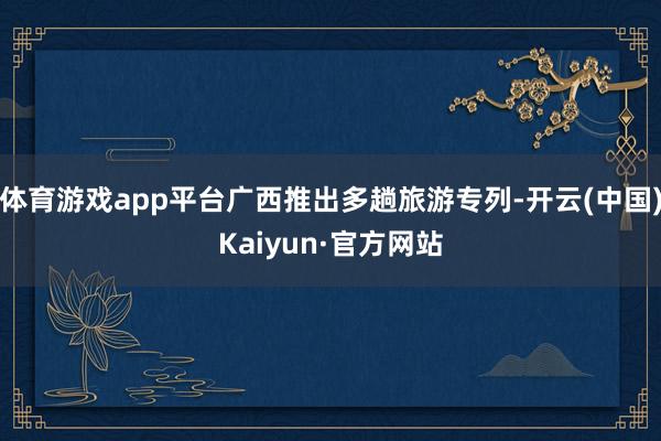 体育游戏app平台广西推出多趟旅游专列-开云(中国)Kaiyun·官方网站
