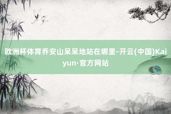 欧洲杯体育乔安山呆呆地站在哪里-开云(中国)Kaiyun·官方网站