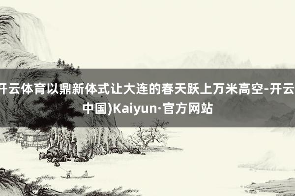 开云体育以鼎新体式让大连的春天跃上万米高空-开云(中国)Kaiyun·官方网站