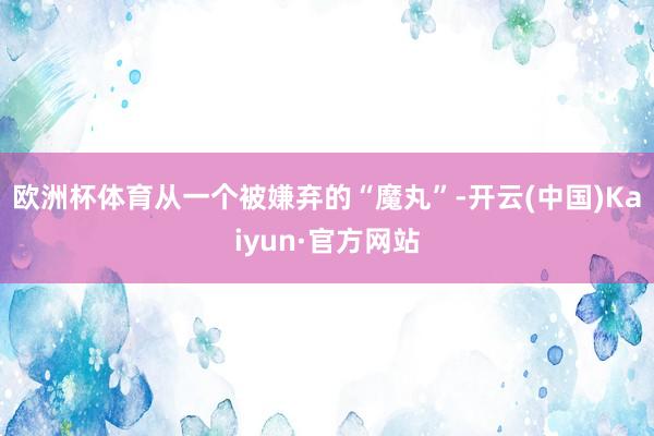欧洲杯体育从一个被嫌弃的“魔丸”-开云(中国)Kaiyun·官方网站