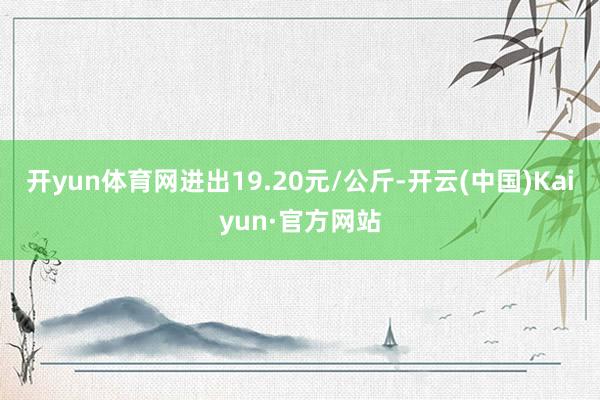 开yun体育网进出19.20元/公斤-开云(中国)Kaiyun·官方网站