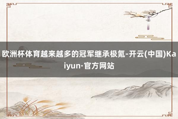 欧洲杯体育越来越多的冠军继承极氪-开云(中国)Kaiyun·官方网站