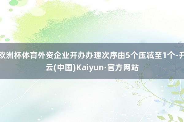 欧洲杯体育外资企业开办办理次序由5个压减至1个-开云(中国)Kaiyun·官方网站